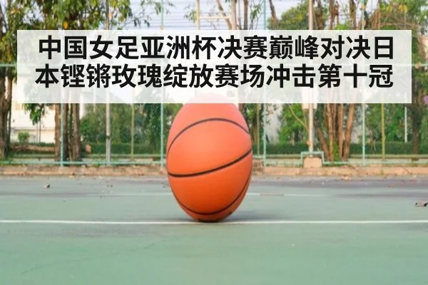 中国女足亚洲杯决赛巅峰对决日本铿锵玫瑰绽放赛场冲击第十冠